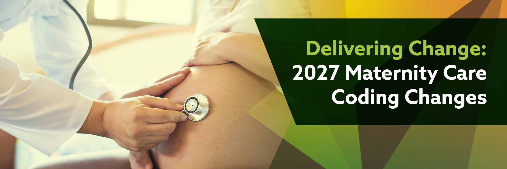 Photo of a doctor using a stethoscope on a pregnant woman's belly. Image text: Delivering Change: 2027 Maternity Care Coding Changes